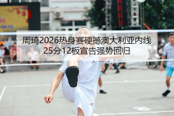 周琦2026热身赛硬撼澳大利亚内线 25分12板宣告强势回归