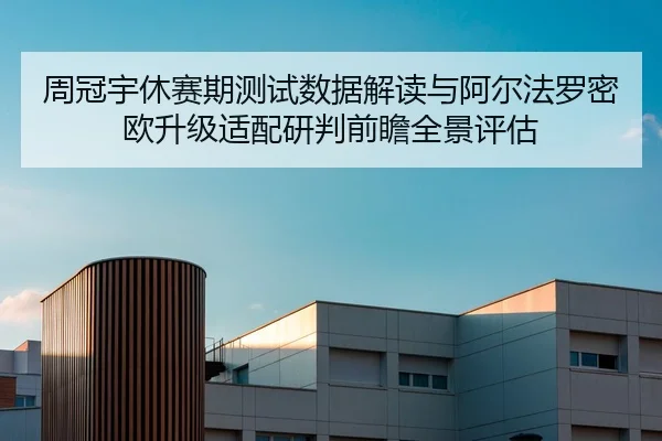 周冠宇休赛期测试数据解读与阿尔法罗密欧升级适配研判前瞻全景评估