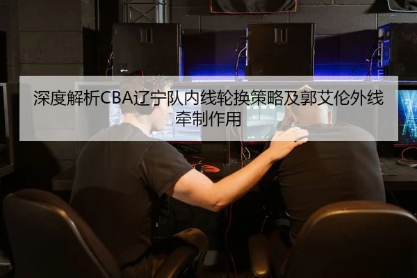 深度解析CBA辽宁队内线轮换策略及郭艾伦外线牵制作用